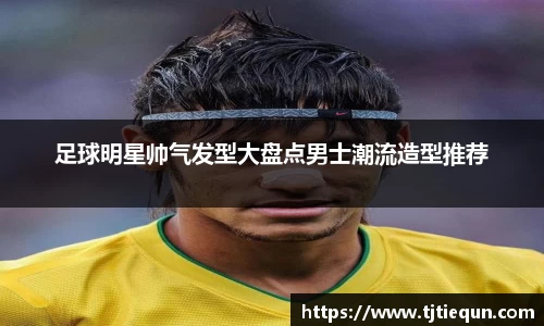 足球明星帅气发型大盘点男士潮流造型推荐